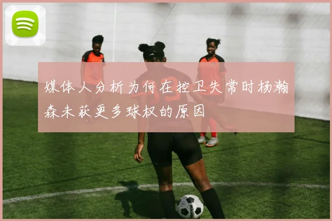 媒体人分析为何在控卫失常时杨瀚森未获更多球权的原因