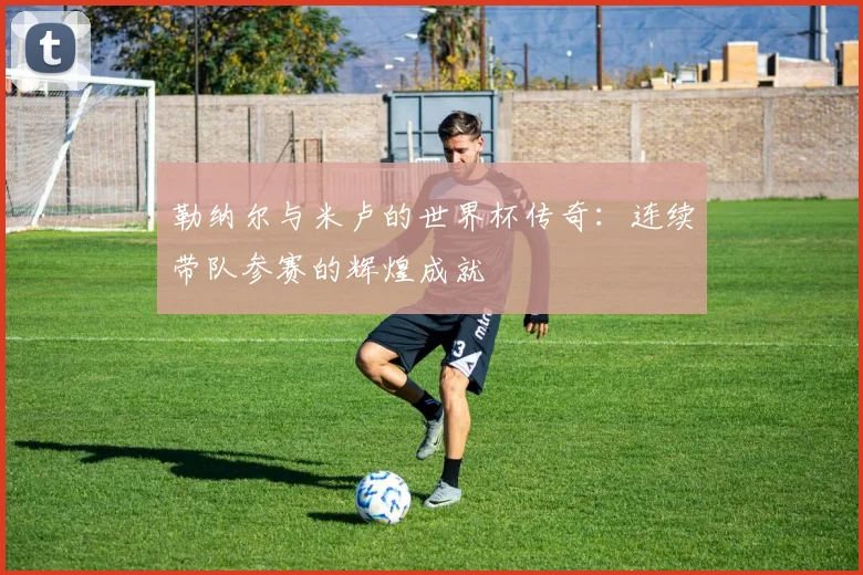 勒纳尔与米卢的世界杯传奇：连续带队参赛的辉煌成就