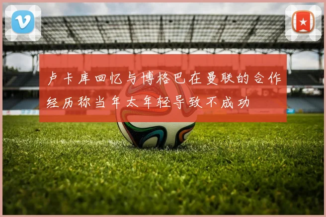 卢卡库回忆与博格巴在曼联的合作经历称当年太年轻导致不成功