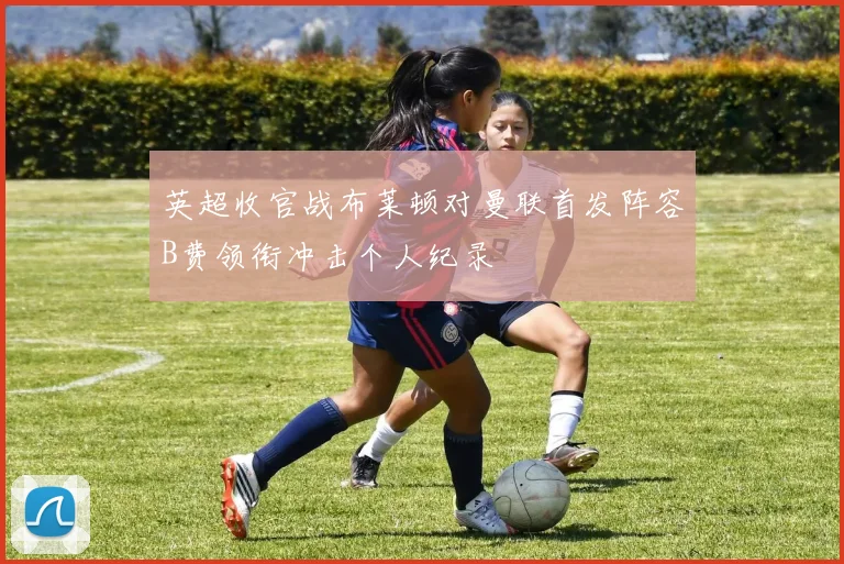 英超收官战布莱顿对曼联首发阵容B费领衔冲击个人纪录