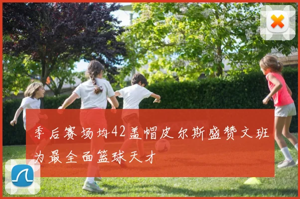 季后赛场均42盖帽皮尔斯盛赞文班为最全面篮球天才