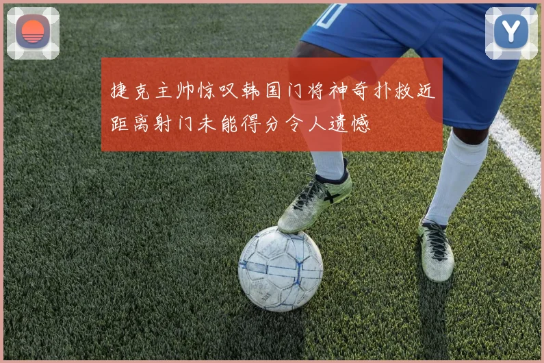 捷克主帅惊叹韩国门将神奇扑救近距离射门未能得分令人遗憾