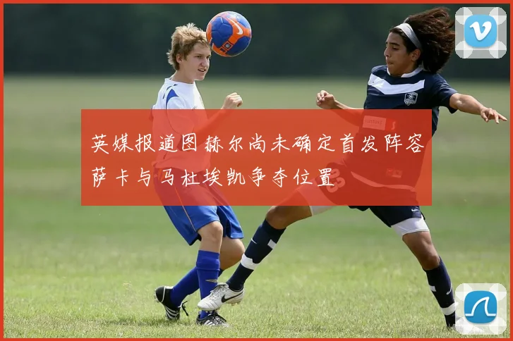 英媒报道图赫尔尚未确定首发阵容萨卡与马杜埃凯争夺位置