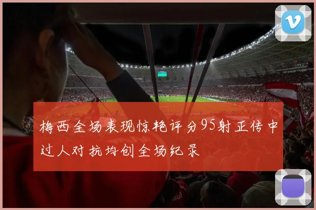 梅西全场表现惊艳评分95射正传中过人对抗均创全场纪录