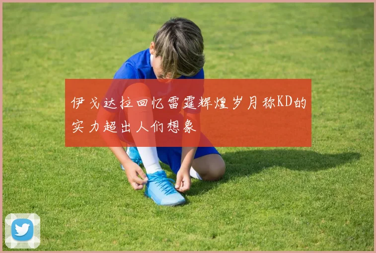 伊戈达拉回忆雷霆辉煌岁月称KD的实力超出人们想象