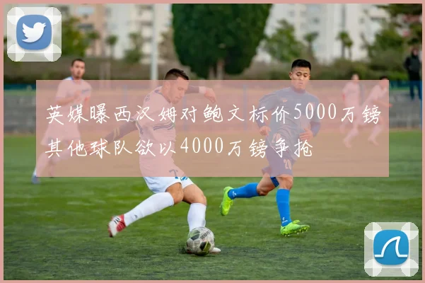 英媒曝西汉姆对鲍文标价5000万镑其他球队欲以4000万镑争抢