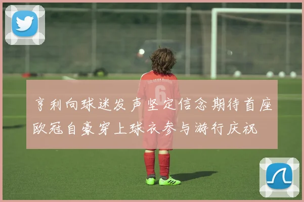 亨利向球迷发声坚定信念期待首座欧冠自豪穿上球衣参与游行庆祝