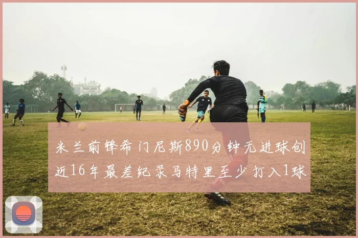 米兰前锋希门尼斯890分钟无进球创近16年最差纪录马特里至少打入1球