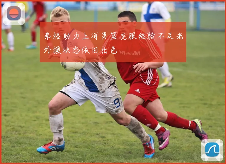 弗格助力上海男篮克服经验不足老外援状态依旧出色