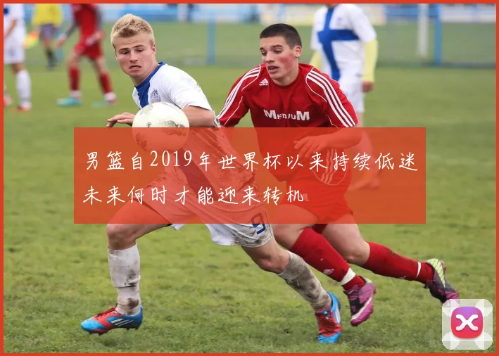男篮自2019年世界杯以来持续低迷未来何时才能迎来转机
