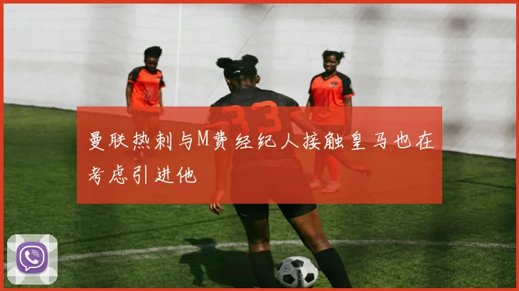 曼联热刺与M费经纪人接触皇马也在考虑引进他